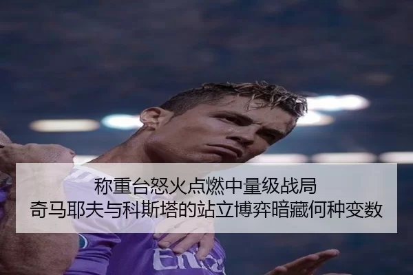 称重台怒火点燃中量级战局 奇马耶夫与科斯塔的站立博弈暗藏何种变数
